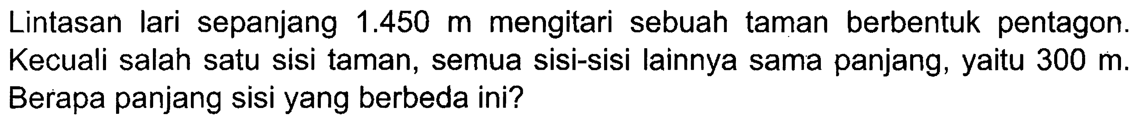 Lintasan lari sepanjang 1.450 m mengitari sebuah taman berbentuk pentagon. Kecuali salah satu sisi taman, semua sisi-sisi lainnya sama panjang, yaitu 300 m. Berapa panjang sisi yang berbeda ini?