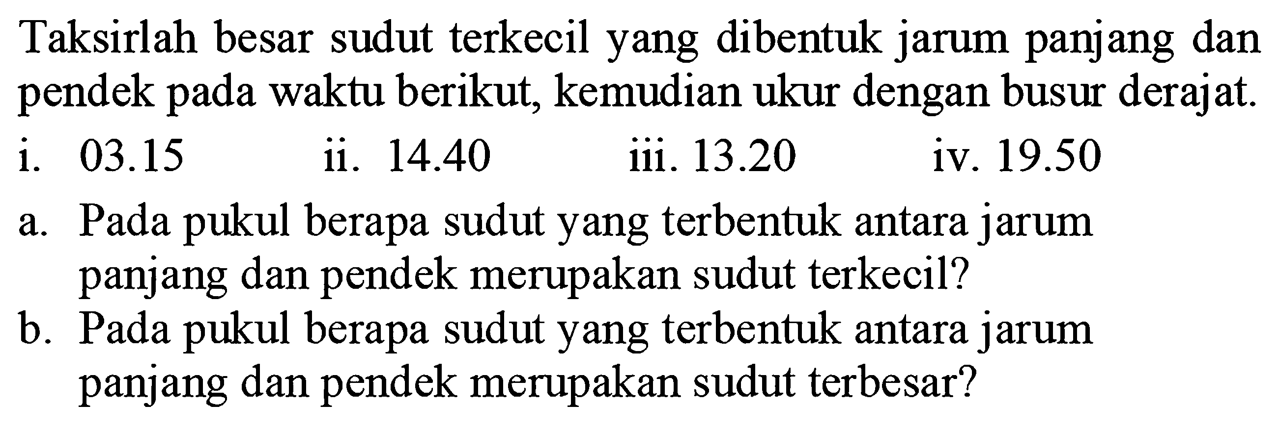 Taksirlah besar sudut terkecil yang dibentuk jarum panjang dan pendek pada waktu berikut, kemudian ukur dengan busur derajat.
i.  03.15 
ii.  14.40 
iii.  13.20 
iv.  19.50 
a. Pada pukul berapa sudut yang terbentuk antara jarum panjang dan pendek merupakan sudut terkecil?
b. Pada pukul berapa sudut yang terbentuk antara jarum panjang dan pendek merupakan sudut terbesar?