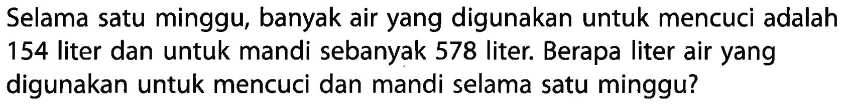 Selama satu minggu, banyak air yang digunakan untuk mencuci adalah 154 liter dan untuk mandi sebanyak 578 liter. Berapa liter air yang digunakan untuk mencuci dan mandi selama satu minggu?