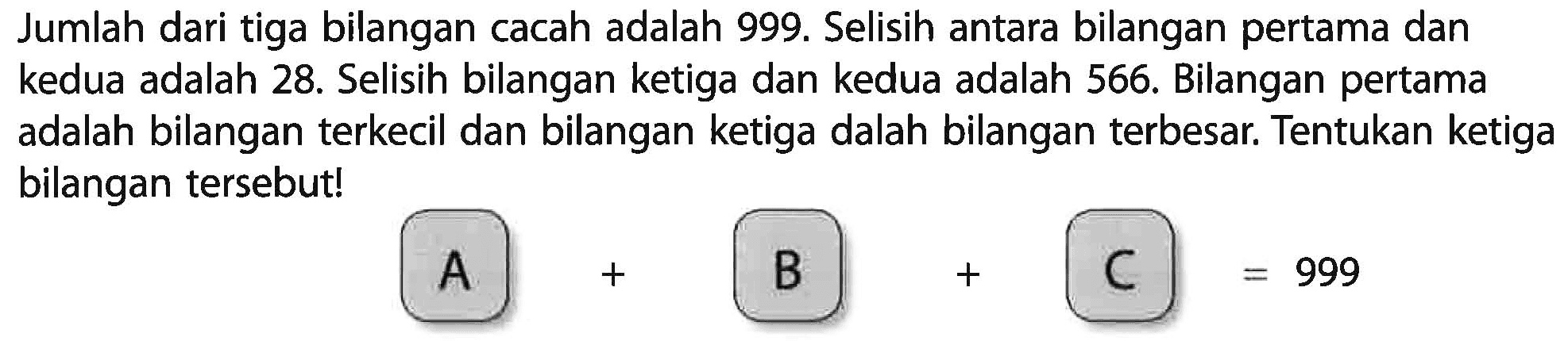 Jumlah dari tiga bilangan cacah adalah 999. Selisih antara bilangan pertama dan kedua adalah 28. Selisih bilangan ketiga dan kedua adalah 566. Bilangan pertama adalah bilangan terkecil dan bilangan ketiga dalah bilangan terbesar; Tentukan ketiga bilangan tersebutl A +B+ C =999