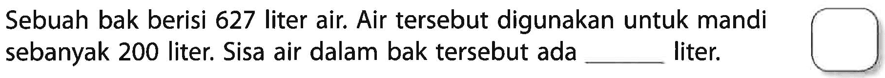 Sebuah bak berisi 627 liter air. Air tersebut digunakan untuk mandi sebanyak 200 liter. Sisa air dalam bak tersebut ada .... liter.