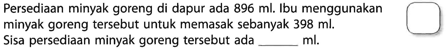 Persediaan minyak goreng di dapur ada 896 ml. Ibu menggunakan minyak goreng tersebut untuk memasak sebanyak 398 ml; Sisa persediaan minyak goreng tersebut ada ______ ml.