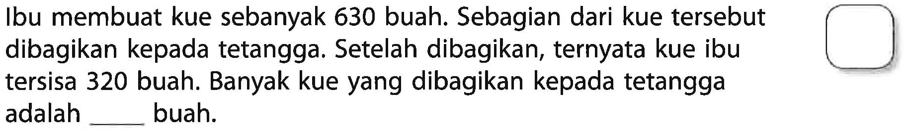 Ibu membuat kue sebanyak 630 buah. Sebagian dari kue tersebut dibagikan kepada tetangga. Setelah dibagikan, ternyata kue ibu tersisa 320 buah. Banyak kue yang dibagikan kepada tetangga adalah _____ buah.