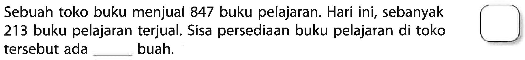 Sebuah toko buku menjual 847 buku pelajaran. Hari ini, sebanyak 213 buku pelajaran terjual. Sisa persediaan buku pelajaran di toko tersebut ada ... buah.