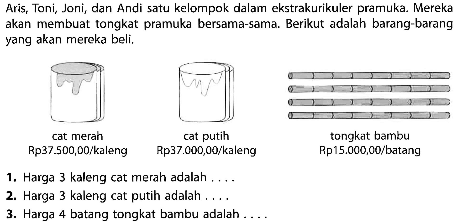 Aris, Toni, Joni, dan Andi satu kelompok dalam ekstrakurikuler pramuka. Mereka akan membuat tongkat pramuka bersama-sama. Berikut adalah barang-barang yang akan mereka beli.
cat merah
cat putih
tongkat bambu
Rp37.500,00/kaleng
Rp37.000,00/kaleng
Rp15.000,00/batang
1. Harga 3 kaleng cat merah adalah ....
2. Harga 3 kaleng cat putih adalah ....
3. Harga 4 batang tongkat bambu adalah ....