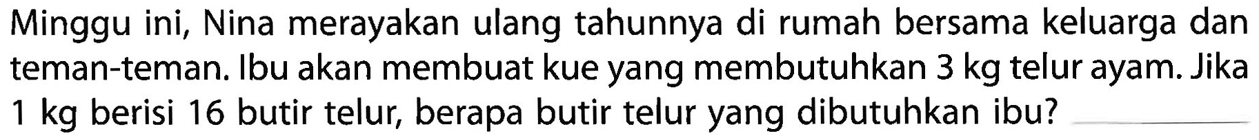 Minggu ini, Nina merayakan ulang tahunnya di rumah bersama keluarga dan teman-teman. Ibu akan membuat kue yang membutuhkan 3 kg telur ayam. Jika 1 kg berisi 16 butir telur, berapa butir telur yang dibutuhkan ibu?