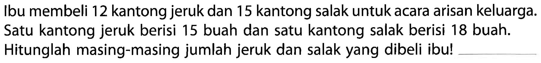 Ibu membeli 12 kantong jeruk dan 15 kantong salak untuk acara arisan keluarga. Satu kantong jeruk berisi 15 buah dan satu kantong salak berisi 18 buah. Hitunglah masing-masing jumlah jeruk dan salak yang dibeli ibu!