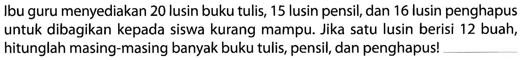 Ibu guru menyediakan 20 lusin buku tulis, 15 lusin pensil, dan 16 lusin penghapus untuk dibagikan kepada siswa kurang mampu. Jika satu lusin berisi 12 buah, hitunglah masing-masing banyak buku tulis, pensil, dan penghapus!