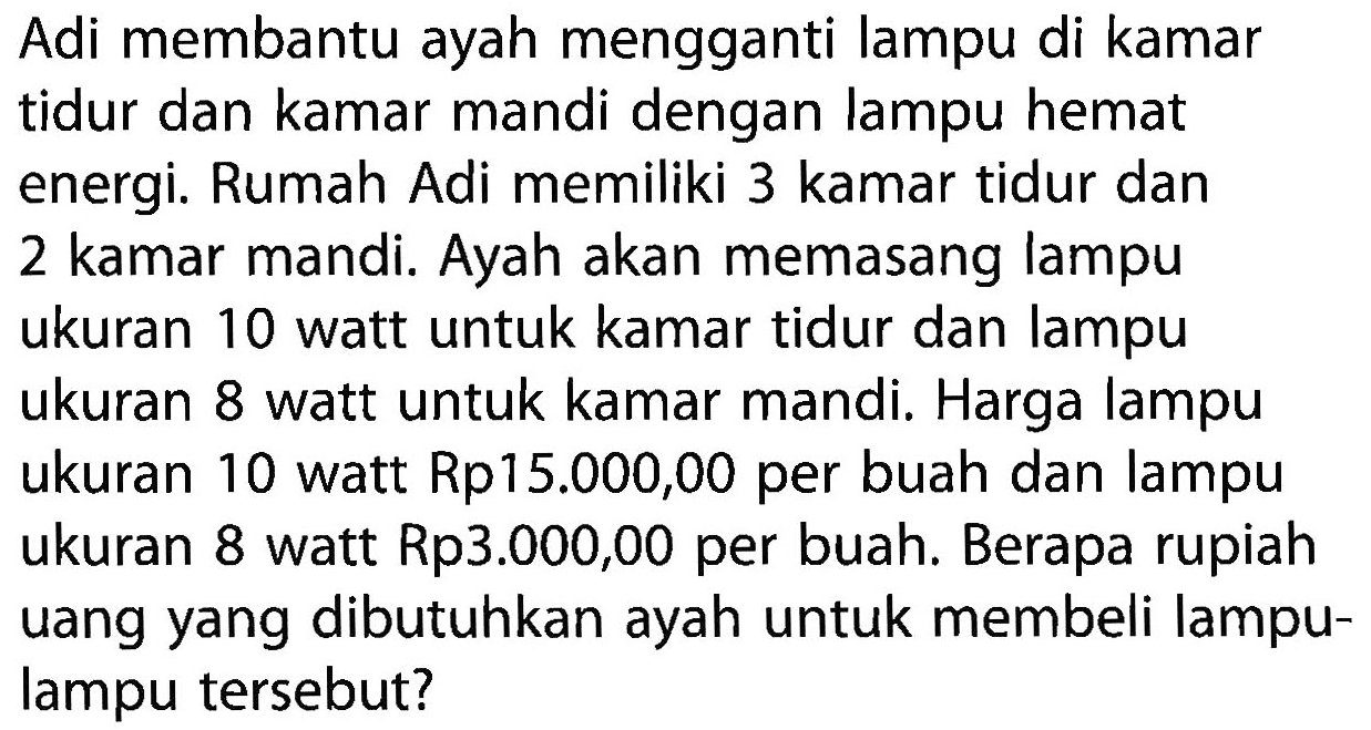 Adi membantu ayah mengganti lampu di kamar tidur dan kamar mandi dengan lampu hemat energi. Rumah Adi memiliki 3 kamar tidur dan 2 kamar mandi. Ayah akan memasang lampu ukuran 10 watt untuk kamar tidur dan lampu ukuran 8 watt untuk kamar mandi, Harga lampu ukuran 10 watt Rp15.000,00 per buah dan lampu ukuran 8 watt Rp3.000,00 per buah; Berapa rupiah uang yang dibutuhkan ayah untuk membeli lampu- lampu tersebut?