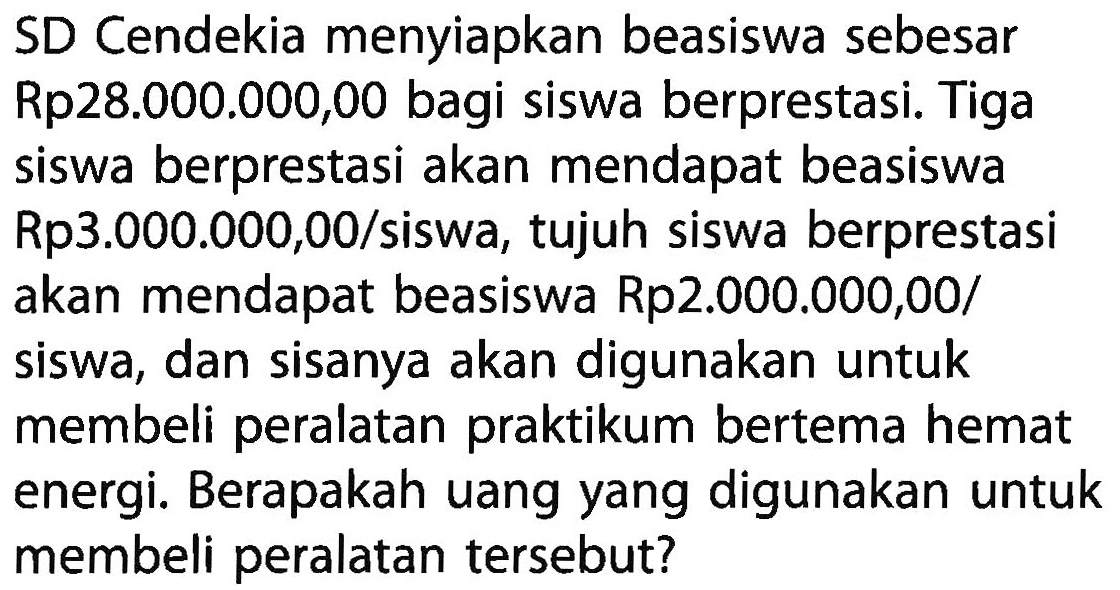 SD Cendekia menyiapkan beasiswa sebesar Rp28.000.000,00 bagi siswa berprestasi. Tiga siswa berprestasi akan mendapat beasiswa Rp3.000.000,00/siswa, tujuh siswa berprestasi akan mendapat beasiswa Rp2.000.000,00/siswa, dan sisanya akan digunakan untuk membeli peralatan praktikum bertema hemat energi. Berapakah uang yang digunakan untuk membeli peralatan tersebut?