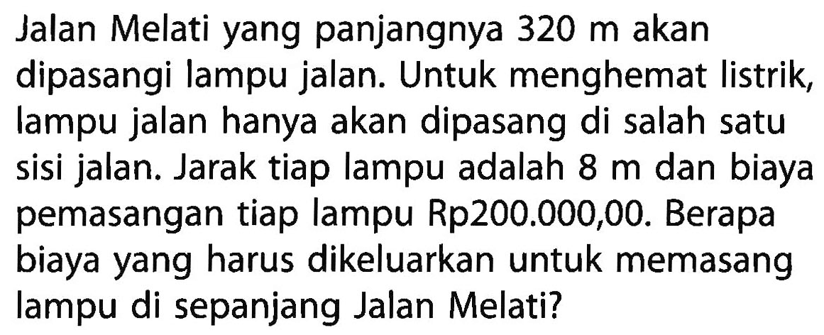 Jalan Melati yang panjangnya 320 m akan dipasangi lampu jalan. Untuk menghemat listrik lampu jalan hanya akan dipasang di salah satu sisi jalan. Jarak tiap lampu adalah 8 m dan biaya pemasangan tiap lampu Rp200.000,00. Berapa biaya yang harus dikeluarkan untuk memasang lampu di sepanjang Jalan Melati?