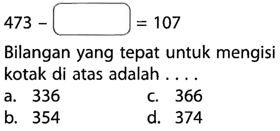 473 - (____) = 107
 Bilangan yang tepat untuk mengisi kotak di atas adalah . . . .