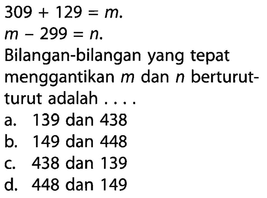 309 + 129 = m. m - 299 = n. Bilangan-bilangan yang tepat menggantikan m dan n berturut-turut adalah .... a. 139 dan 438 b. 149 dan 448 c. 438 dan 139 d. 448 dan 149