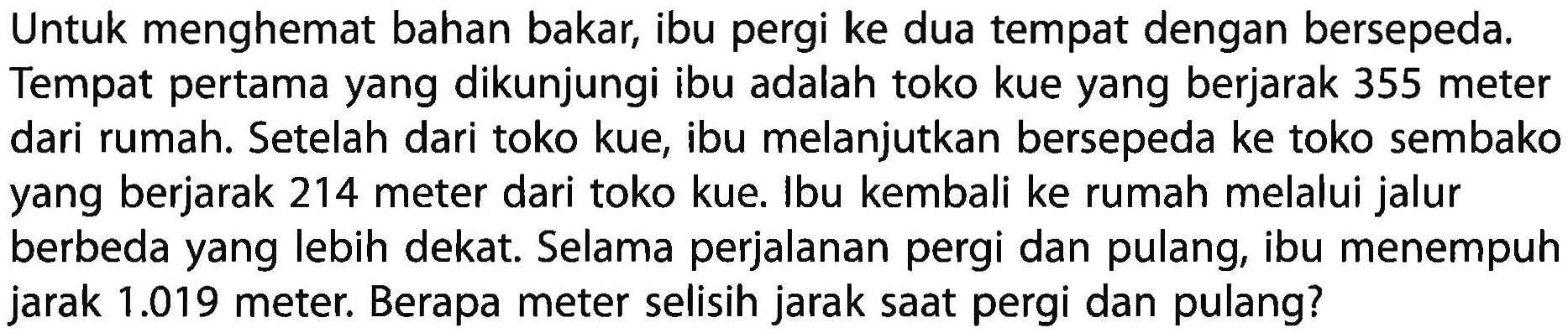 Untuk menghemat bahan bakar, ibu pergi ke dua tempat dengan bersepeda. Tempat pertama yang dikunjungi ibu adalah toko kue yang berjarak 355 meter dari rumah. Setelah dari toko kue, ibu melanjutkan bersepeda ke toko sembako yang berjarak 214 meter dari toko kue. Ibu kembali ke rumah melalui jalur berbeda yang lebih dekat. Selama perjalanan pergi dan pulang, ibu menempuh jarak 1.019 meter. Berapa meter selisih jarak saat pergi dan pulang?