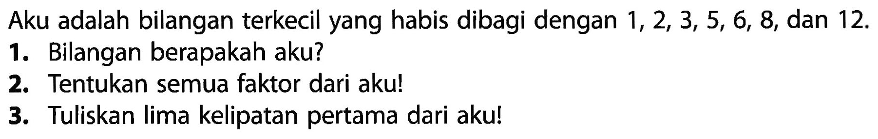 Aku adalah bilangan terkecil yang habis dibagi dengan 1, 2, 3, 5, 6, 8, dan 12. 
1. Bilangan berapakah aku? 
2. Tentukan semua faktor dari aku! 
3. Tuliskan lima kelipatan pertama dari aku!