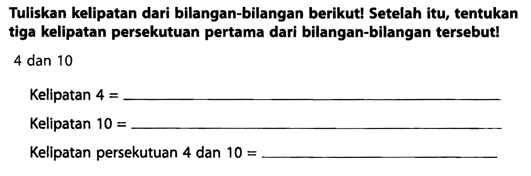 Tuliskan kelipatan dari bilangan-bilangan berikut! Setelah itu, tentukan tiga kelipatan persekutuan pertama dari bilangan-bilangan tersebut! 4 dan 10
Kelipatan  4= 
Kelipatan  10= 
Kelipatan persekutuan 4 dan  10= 