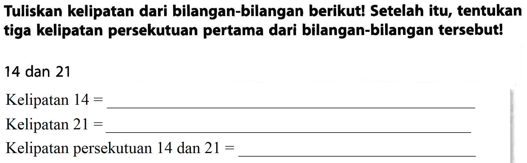 Tuliskan kelipatan dari bilangan-bilangan berikut! Setelah itu, tentukan tiga kelipatan persekutuan pertama dari bilangan-bilangan tersebut!
14 dan 21
Kelipatan  14= 
Kelipatan  21= 
Kelipatan persekutuan 14 dan  21= 