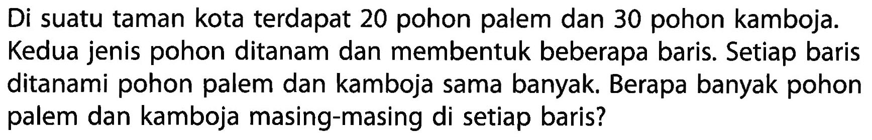 Di suatu taman kota terdapat 20 pohon palem dan 30 pohon kamboja. Kedua jenis pohon ditanam dan membentuk beberapa baris. Setiap baris ditanami pohon palem dan kamboja sama banyak. Berapa banyak pohon palem dan kamboja masing-masing di setiap baris?