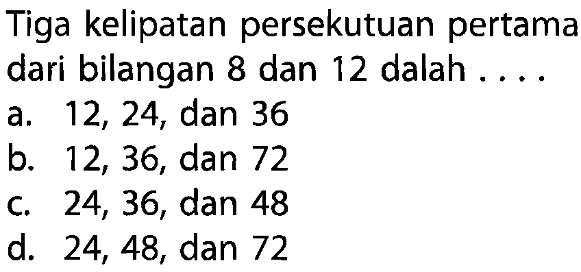 Tiga kelipatan persekutuan pertama dari bilangan 8 dan 12 adalah ... a. 12, 24, dan 36 b. 12, 36, dan 72 c. 24, 36, dan 48 d. 24, 48, dan 72