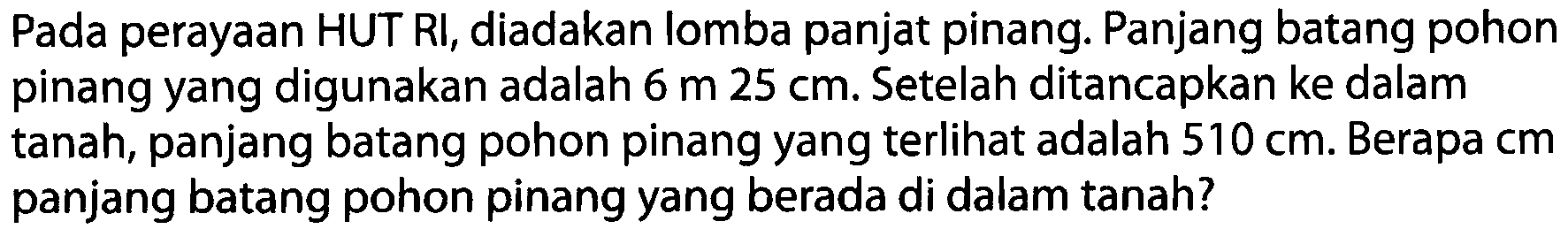 Pada perayaan HUT RI, diadakan lomba panjat pinang. Panjang batang pohon pinang yang digunakan adalah 6 m 25 cm. Setelah ditancapkan ke dalam tanah, panjang batang pohon pinang yang terlihat adalah 510 cm. Berapa cm panjang batang pohon pinang yang berada di dalam tanah?