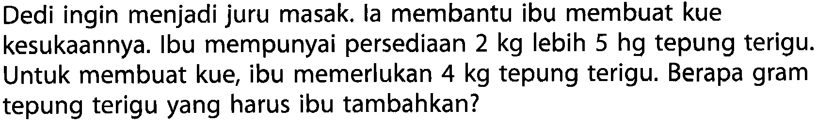 Dedi ingin menjadi juru masak. Ia membantu ibu membuat kue kesukaannya. Ibu mempunyai persediaan 2 kg lebih 5 hg tepung terigu. Untuk membuat kue, ibu memerlukan 4 kg tepung terigu. Berapa gram tepung terigu yang harus ibu tambahkan?