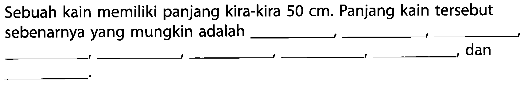 Sebuah kain memiliki panjang kira-kira 50 cm. Panjang kain tersebut sebenarnya yang mungkin adalah __, ___, dan ___