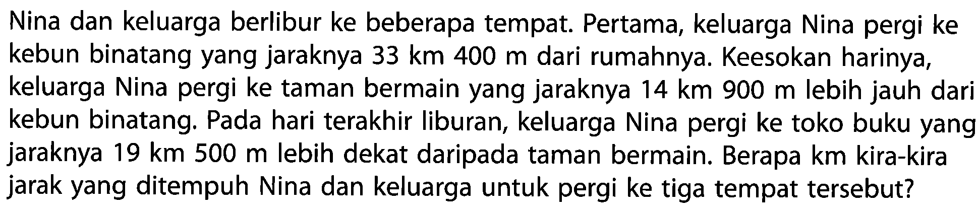 Nina dan keluarga berlibur ke beberapa tempat. Pertama, keluarga Nina pergi ke kebun binatang yang jaraknya  33 km 400 m  dari rumahnya. Keesokan harinya, keluarga Nina pergi ke taman bermain yang jaraknya  14 km 900 m  lebih jauh dari kebun binatang. Pada hari terakhir liburan, keluarga Nina pergi ke toko buku yang jaraknya  19 km 500 m  lebih dekat daripada taman bermain. Berapa km kira-kira jarak yang ditempuh Nina dan keluarga untuk pergi ke tiga tempat tersebut?