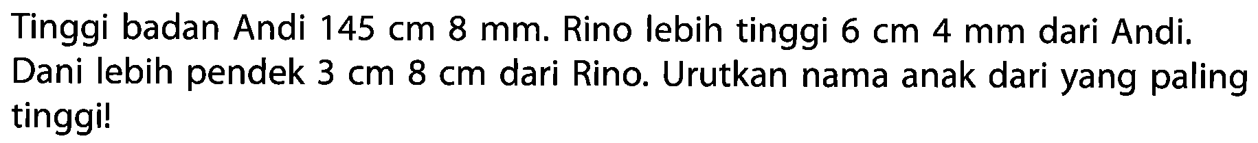 Tinggi badan Andi 145 cm 8 mm. Rino lebih tinggi 6 cm 4 mm dari Andi. Dani lebih pendek 3 cm 8 cm dari Rino. Urutkan nama anak dari yang paling tinggi!