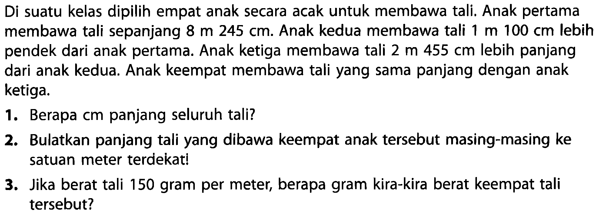 Di suatu kelas dipilih empat anak secara acak untuk membawa tali. Anak pertama membawa tali sepanjang  8 m 245 cm . Anak kedua membawa tali  1 m 100 cm  lebih pendek dari anak pertama. Anak ketiga membawa tali  2 m 455 cm  lebih panjang dari anak kedua. Anak keempat membawa tali yang sama panjang dengan anak ketiga.
1. Berapa cm panjang seluruh tali?
2. Bulatkan panjang tali yang dibawa keempat anak tersebut masing-masing ke satuan meter terdekat!
3. Jika berat tali 150 gram per meter, berapa gram kira-kira berat keempat tali tersebut?