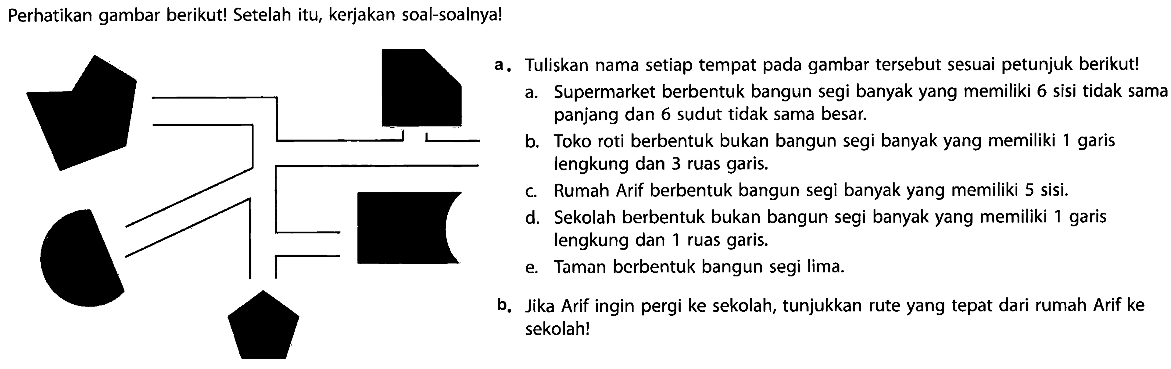 Perhatikan gambar berikut! Setelah itu, keriakan soal-soalnya!
denah
a. Tuliskan nama setiap tempat pada gambar tersebut sesuai petunjuk berikut!
a. Supermarket berbentuk bangun segi banyak yang memiliki 6 sisi tidak sama
panjang dan 6 sudut tidak sama besar.
b. Toko roti berbentuk bukan bangun segi banyak yang memiliki 1 garis
lengkung dan 3 ruas garis.
c. Rumah Arif berbentuk bangun segi banyak yang memiliki 5 sisi.
d. Sekolah berbentuk bukan bangun segi banyak yang memiliki 1 garis
lengkung dan 1 ruas garis.
e. Taman berbentuk bangun segi lima.
b. Jika Arif ingin pergi ke sekolah, tunjukkan rute yang tepat dari rumah Arif ke
sekolah!