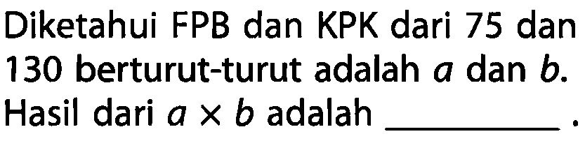 Diketahui FPB dan KPK dari 75 dan 130 berturut-turut adalah  a  dan  b . Hasil dari  a x b  adalah