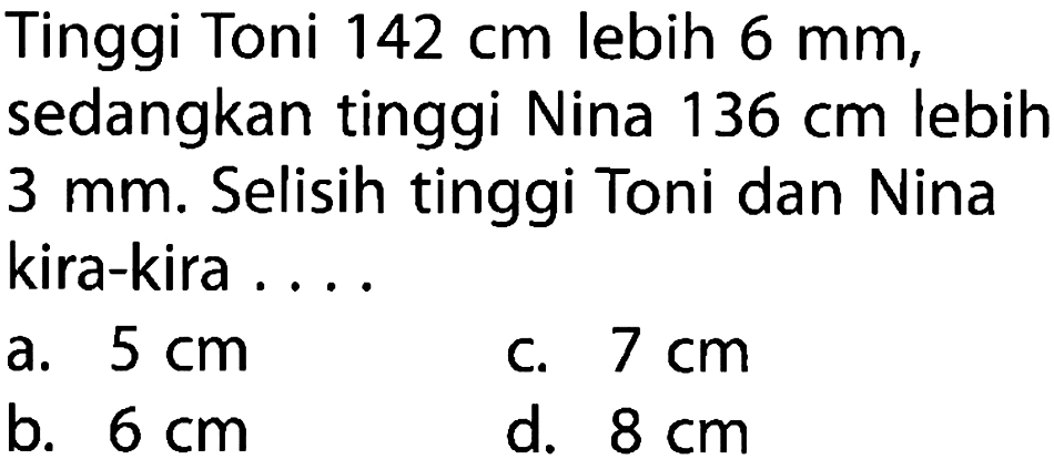 Tinggi Toni  142 cm  lebih  6 mm , sedangkan tinggi Nina  136 cm  lebih  3 mm . Selisih tinggi Toni dan Nina kira-kira ... .
