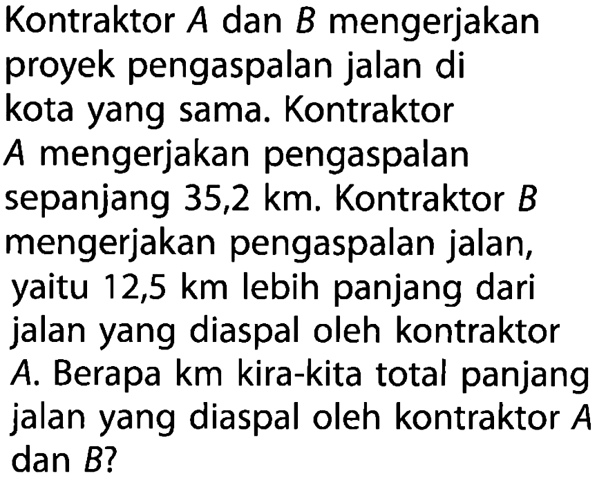 Kontraktor A dan B mengerjakan proyek pengaspalan jalan di kota yang sama. Kontraktor A mengerjakan pengaspalan sepanjang 35,2 km. Kontraktor B mengerjakan pengaspalan jalan, yaitu 12,5 km lebih panjang dari jalan yang diaspal oleh kontraktor A. Berapa km kira-kita total panjang jalan yang diaspal oleh kontraktor A dan B ?