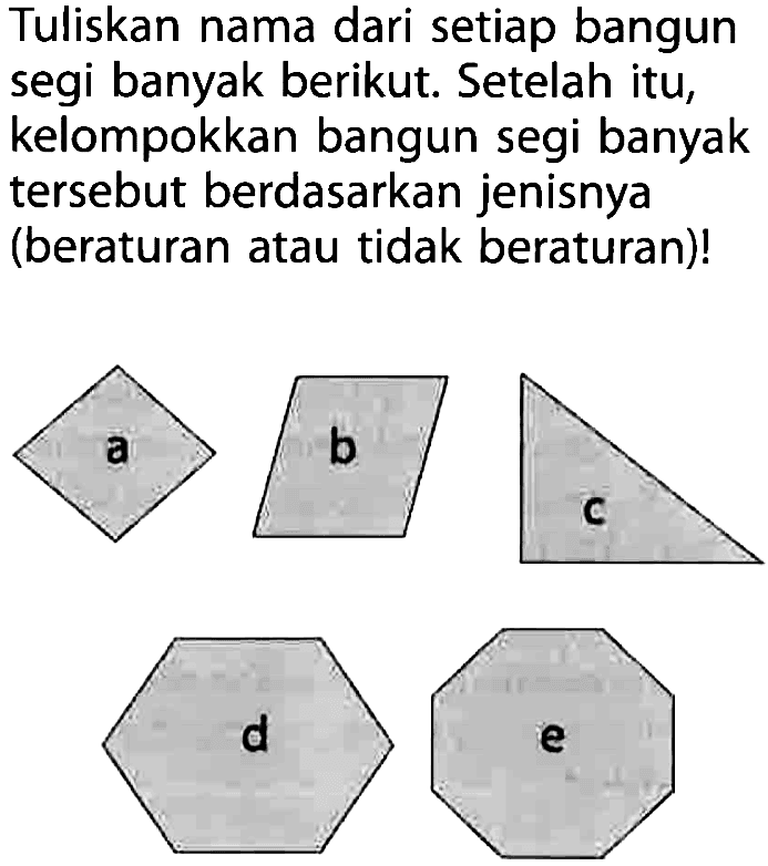 Tuliskan nama dari setiap bangun segi banyak berikut. Setelah itu, kelompokkan bangun segi banyak tersebut berdasarkan jenisnya (beraturan atau tidak beraturan)! 
a (belah ketupat) 
b (jajargenjang) 
c (segitiga siku-siku) 
d (segienam beraturan) 
e (segi delapan beraturan)