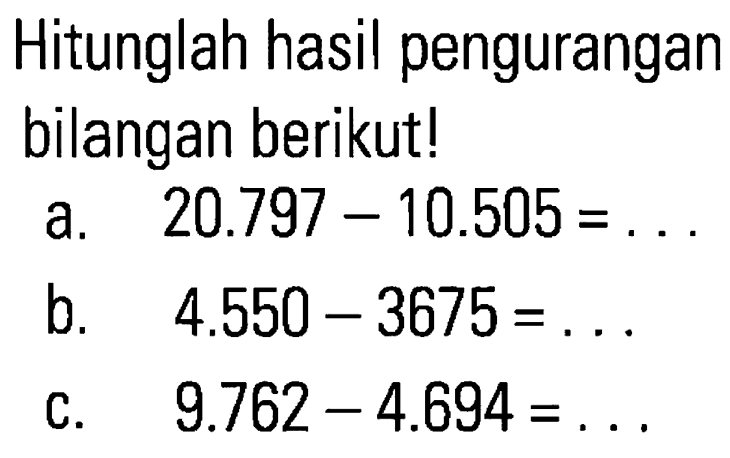 Hitunglah hasil dari pengurangan bilangan berikut ! a. 20.797 - 10.505 = ... b. 4.550 - 3675 = ... c. 9.762 - 4.694 = ....