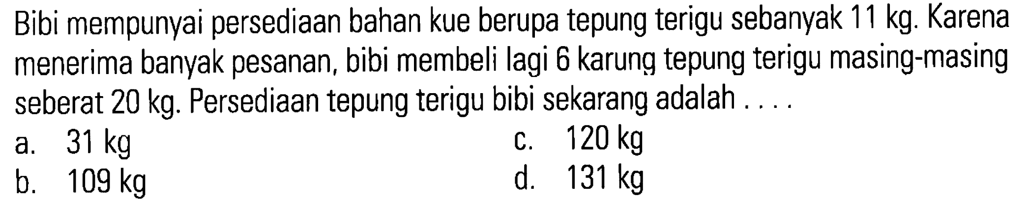 Bibi mempunyai persediaan bahan kue berupa tepung terigu sebanyak 11 kg. Karena menerima banyak pesanan, bibi membeli lagi 6 karung tepung terigu masing-masing seberat 20 kg. Persediaan tepung terigu bibi sekarang adalah . . . .