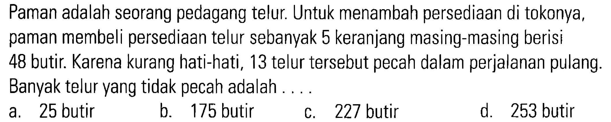 Paman adalah seorang pedagang telur Untuk menambah persediaan di tokonya, paman membeli persediaan telur sebanyak 5 keranjang masing-masing berisi 48 butir Karena kurang hati-hati, 13 telur tersebut pecah dalam perjalanan pulang. Banyak telur yang tidak pecah adalah