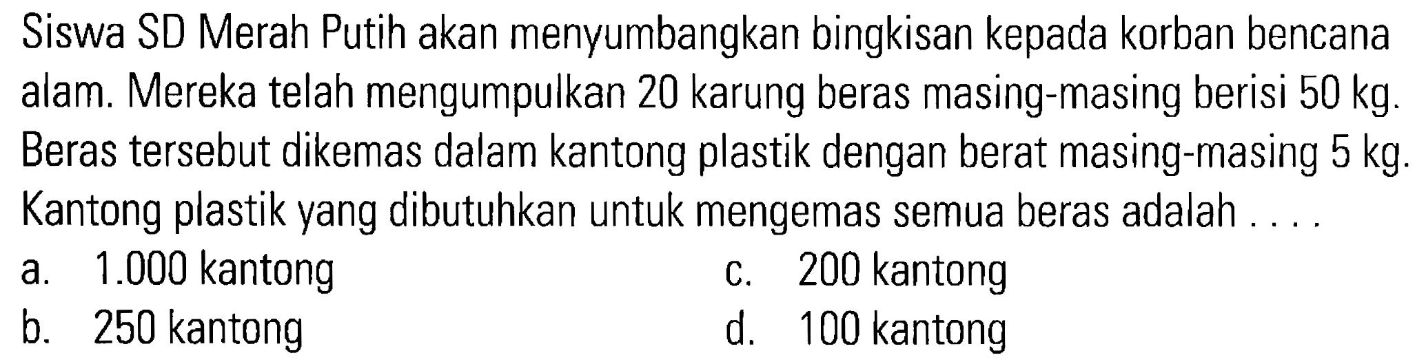 Siswa SD Merah Putih akan menyumbangkan bingkisan kepada korban bencana alam. Mereka telah mengumpulkan 20 karung beras masing-masing berisi 50 kg. Beras tersebut dikemas dalam kantong plastik dengan berat masing-masing 5 kg. Kantong plastik yang dibutuhkan untuk mengemas semua beras adalah . . . .