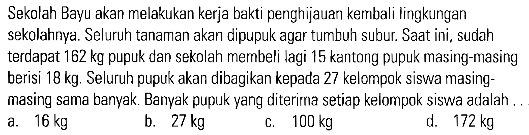 Sekolah Bayu akan melakukan kerja bakti penghijauan kembali lingkungan sekolahnya. Seluruh tanaman akan dipupuk agar tumbuh subur. Saat ini, sudah terdapat 162 kg pupuk dan sekolah membeli lagi 15 kantong pupuk masing-masing berisi 18 kg. Seluruh pupuk akan dibagikan kepada 27 kelompok siswa masing-masing sama banyak. Banyak pupuk yang diterima tiap kelompok siswa adalah ...