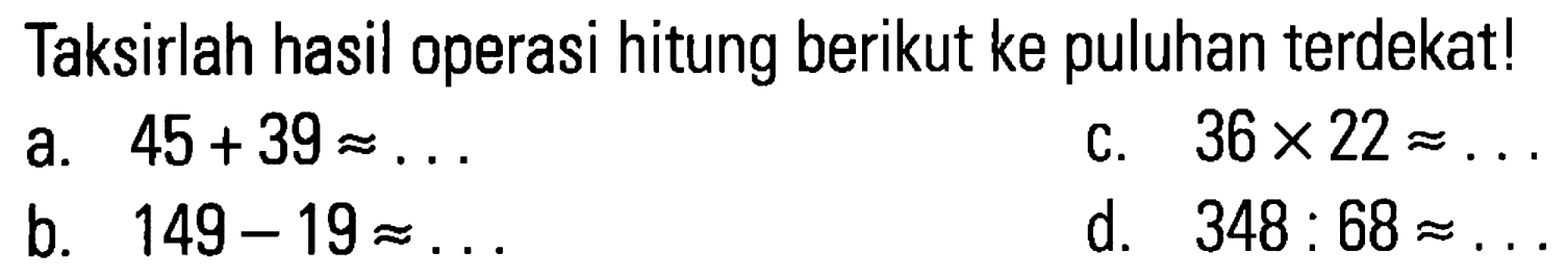 Taksirlah hasil operasi hitung berikut ke puluhan terdekat!
a.  45+39 \approx ... 
c.  36 x 22 \approx ... 
b.  149-19 \approx ... 
d.  348: 68 \approx ... 