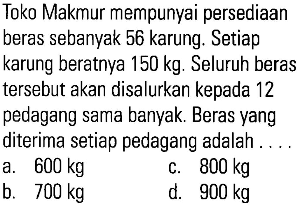 Toko Makmur mempunyai persediaan beras sebanyak 56 karung. Setiap karung beratnya 150 kg. Seluruh beras tersebut akan disalurkan kepada pedagang sama banyak. Beras yang diterima setiap pedagang adalah . . . .