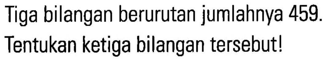 Tiga bilangan berurutan jumlahnya 459. Tentukan ketiga bilangan tersebut!