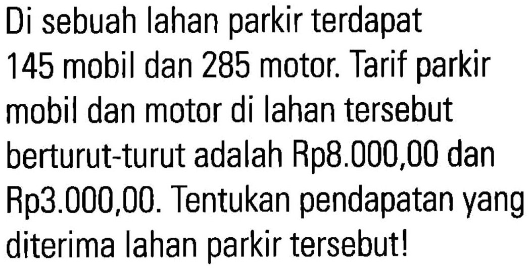 Di sebuah lahan parkir terdapat 145 mobil dan 285 motor. Tarif parkir mobil dan motor di lahan tersebut berturut-turut adalah Rp8.000,00 dan Rp3.000,00. Tentukan pendapatan yang diterima lahan parkir tersebut !