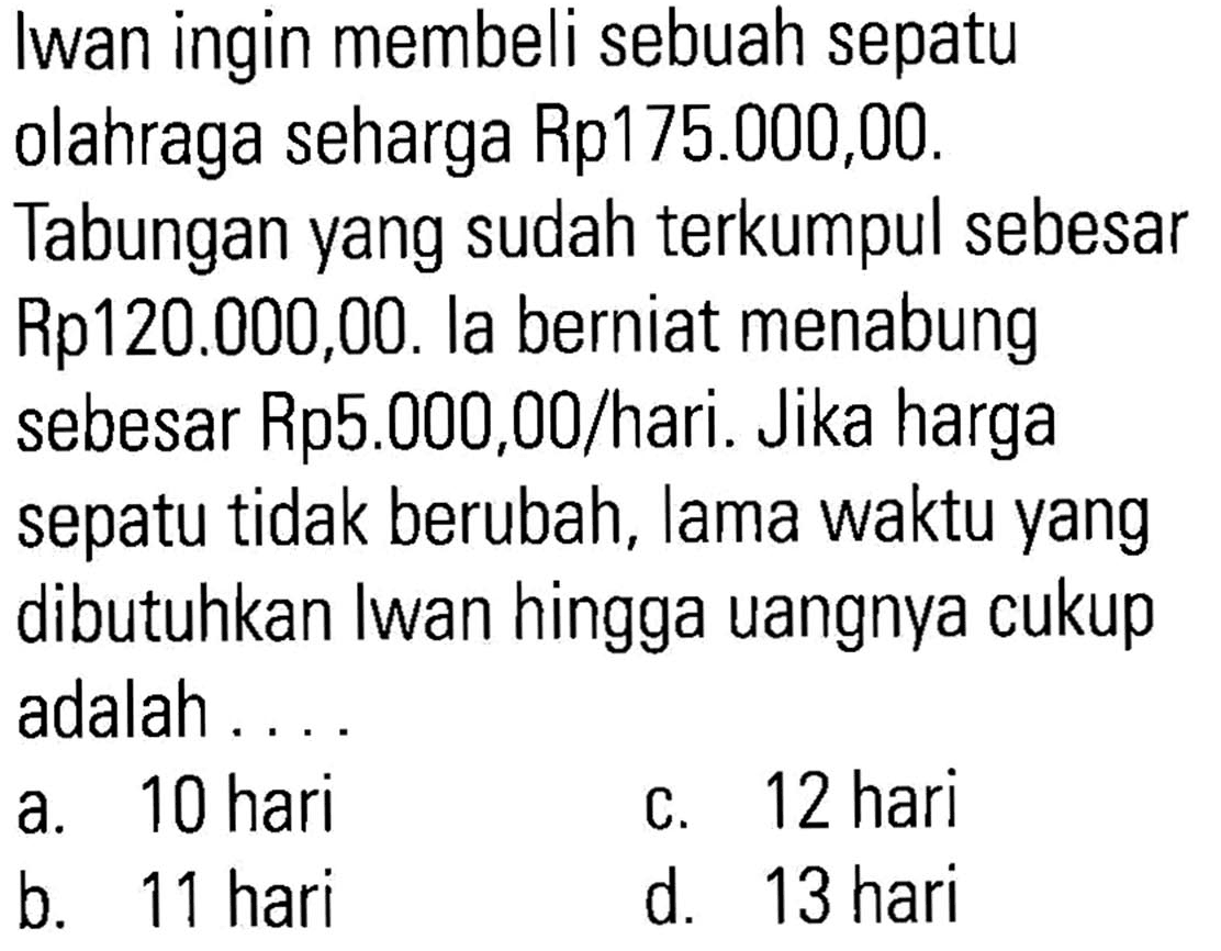 Iwan ingin membeli sebuah sepatu olahraga seharga Rp175.000,00. Tabungan yang sudah terkumpul sebesar Rp120.000,00. la berniat menabung sebesar Rp5.000,00/hari. Jika harga sepatu tidak berubah, lama waktu yang dibutuhkan Iwan hingga uangnya cukup adalah