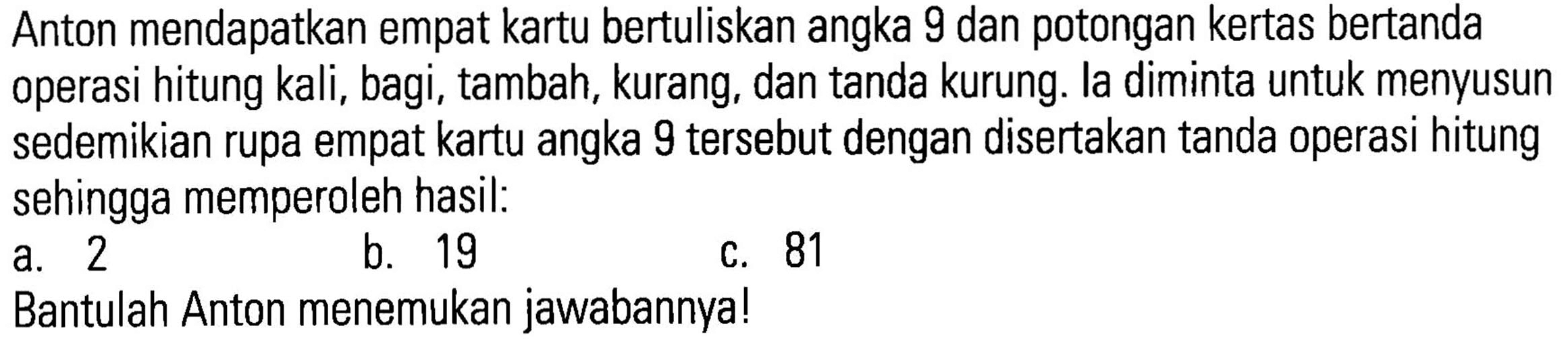 Anton mendapatkan empat kartu bertuliskan angka 9 dan potongan kertas bertanda operasi hitung kali;, bagi, tambah, kurang, dan tanda kurung: la diminta untuk menyusun sedemikian rupa empat kartu angka 9 tersebut dengan disertakan tanda operasi hitung sehingga memperoleh hasil: a.2 b.19 c. 81. Bantulah Anton menemukan jawabannyal