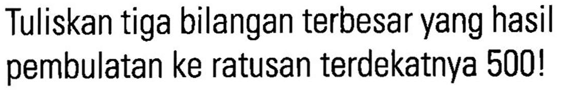 Tuliskan tiga bilangan terbesar yang hasil pembulatan ke ratusan terdekatnya 500 !