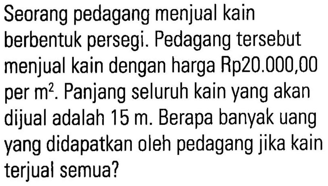 Seorang pedagang menjual kain berbentuk persegi. Pedagang tersebut menjual kain dengan harga Rp20.000,00 per m^2. Panjang seluruh kain yang akan dijual adalah 15 m. Berapa banyak uang yang didapatkan oleh pedagang jika kain terjual semua?