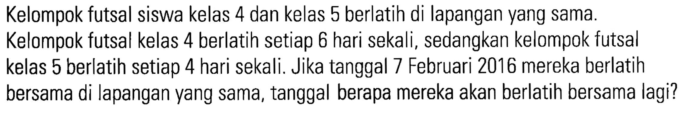 Kelompok futsal siswa kelas 4 dan kelas 5 berlatih di lapangan yang sama. Kelompok futsal kelas 4 berlatih setiap 6 hari sekali, sedangkan kelompok futsal kelas 5 berlatih setiap 4 hari sekali. Jika tanggal 7 Februari 2016 mereka berlatih bersama di lapangan yang sama, tanggal berapa mereka akan berlatih bersama lagi?