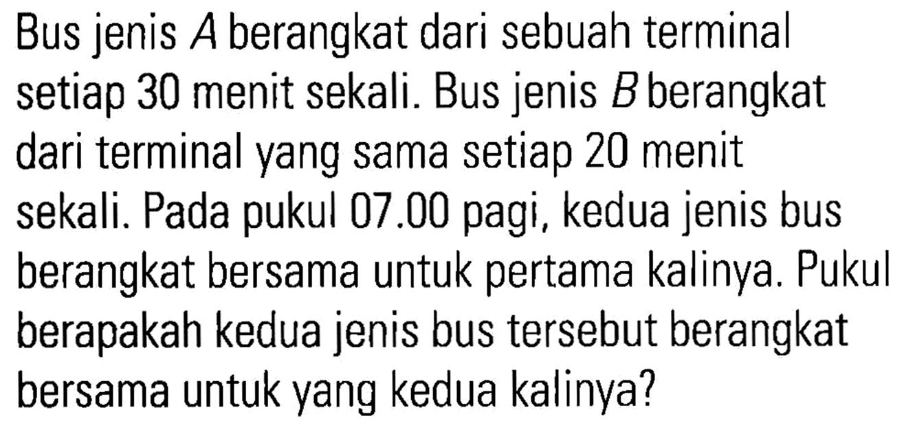 Bus jenis A berangkat dari sebuah terminal setiap 30 menit sekali. Bus jenis Bberangkat dari terminal yang sama setiap 20 menit sekali. Pada 07.00 pagi, kedua jenis bus pukul berangkat bersama untuk pertama kalinya. Pukul berapakah kedua jenis bus tersebut berangkat bersama untuk yang kedua kalinya?