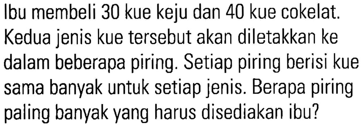 Ibu membeli 30 kue keju dan 40 kue cokelat. Kedua jenis kue tersebut akan diletakkan ke dalam beberapa piring. Setiap piring berisi kue sama banyak untuk setiap jenis. Berapa piring paling banyak yang harus disediakan ibu?